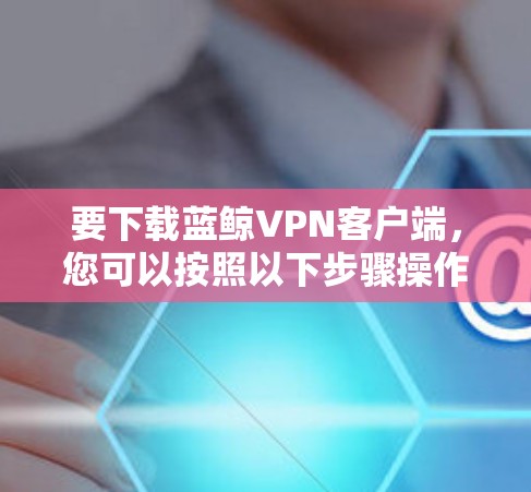 要下载蓝鲸VPN客户端，您可以按照以下步骤操作