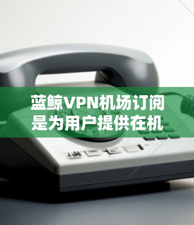 蓝鲸VPN机场订阅是为用户提供在机场环境下使用蓝鲸VPN服务的订阅方式，旨在满足用户对稳定、安全的网络连接需求。以下是关于蓝鲸VPN机场订阅的详细说明