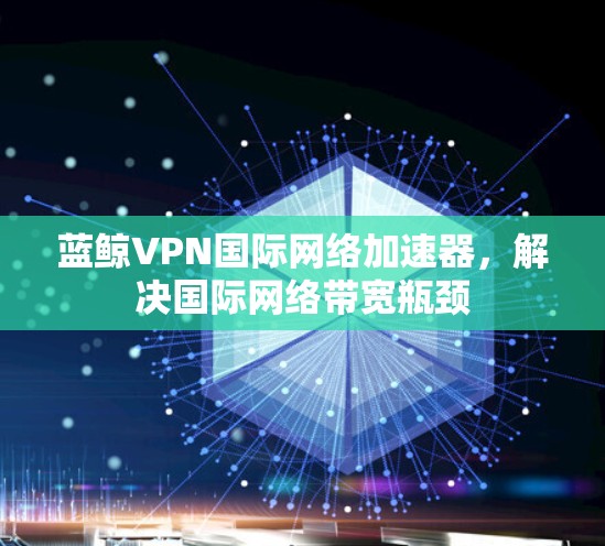 蓝鲸VPN国际网络加速器，解决国际网络带宽瓶颈