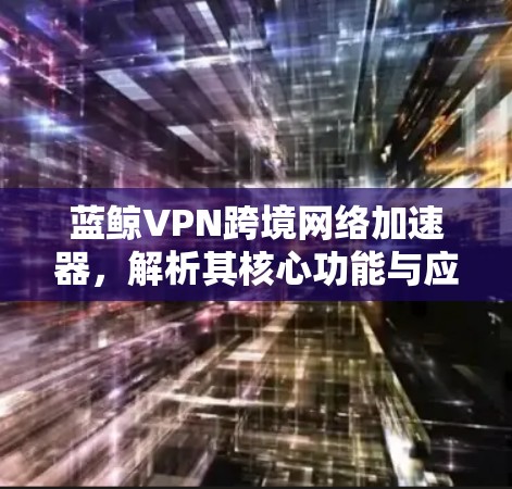 蓝鲸VPN跨境网络加速器，解析其核心功能与应用场景