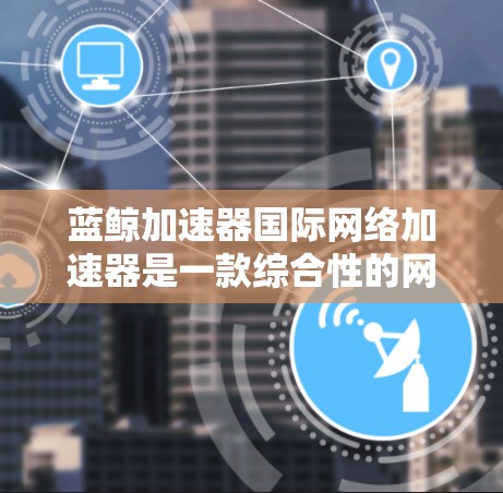 蓝鲸加速器国际网络加速器是一款综合性的网络优化解决方案，旨在帮助企业和开发者提升全球网络性能。以下是对其工作原理和应用场景的详细分析
