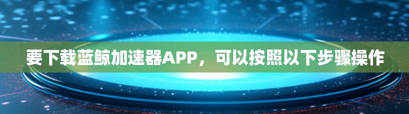 要下载蓝鲸加速器APP，可以按照以下步骤操作