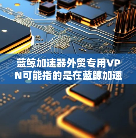 蓝鲸加速器外贸专用VPN可能指的是在蓝鲸加速器平台上使用外贸专用的VPN服务。这种组合通常用于为企业提供更高效、更安全的网络连接，特别是在跨国业务场景下
