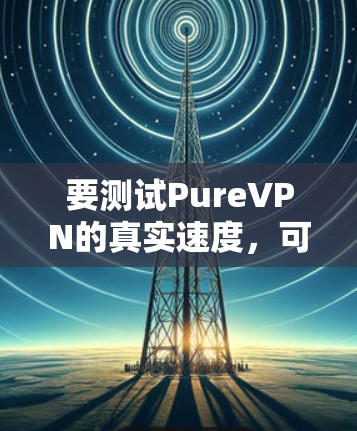 要测试PureVPN的真实速度，可以通过以下步骤进行