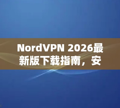 NordVPN 2026最新版下载指南，安全通信与隐私保护