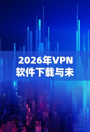 2026年VPN软件下载与未来发展趋势分析
