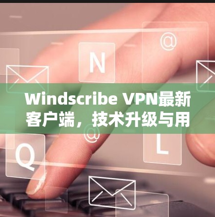 Windscribe VPN最新客户端，技术升级与用户体验优化