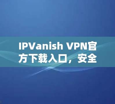 IPVanish VPN官方下载入口，安全、速度与可靠性的完美结合