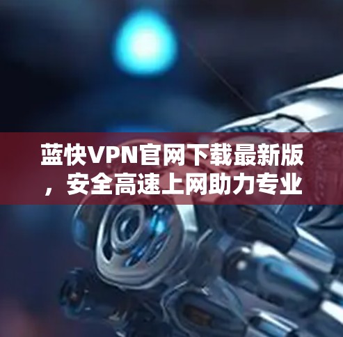 蓝快VPN官网下载最新版，安全高速上网助力专业人士
