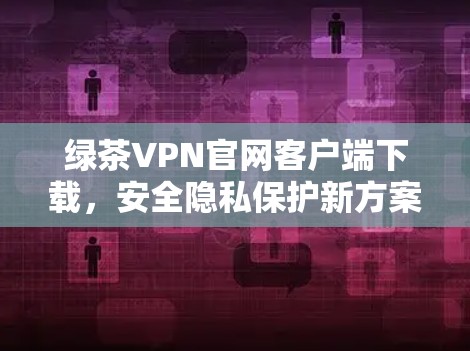 绿茶VPN官网客户端下载，安全隐私保护新方案