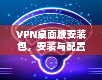VPN桌面版安装包，安装与配置指南