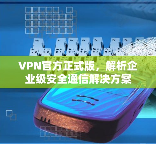 VPN官方正式版，解析企业级安全通信解决方案