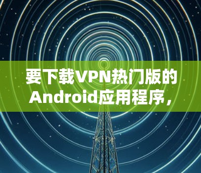 要下载VPN热门版的Android应用程序，可以按照以下步骤操作
