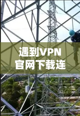 遇到VPN官网下载连接失败的问题，可以按照以下步骤进行排查和解决
