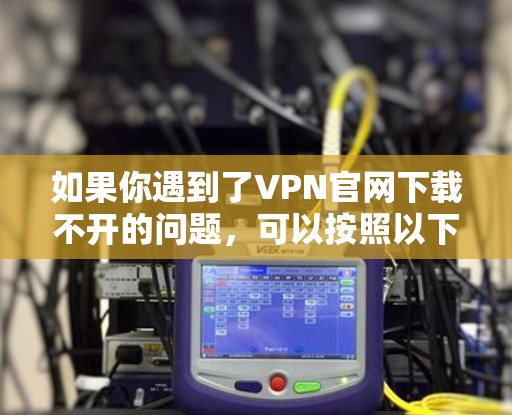 如果你遇到了VPN官网下载不开的问题，可以按照以下步骤逐步排查和解决