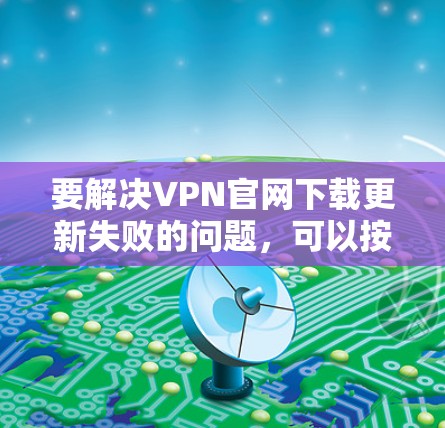 要解决VPN官网下载更新失败的问题，可以按照以下步骤进行排查和解决