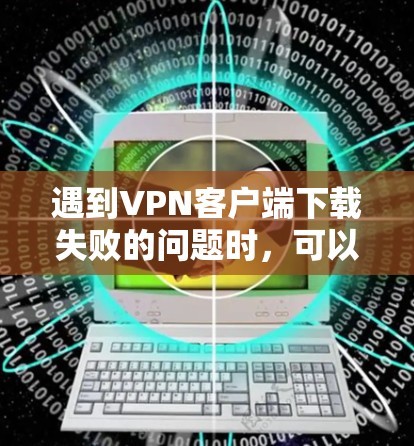 遇到VPN客户端下载失败的问题时，可以按照以下步骤进行排查和解决