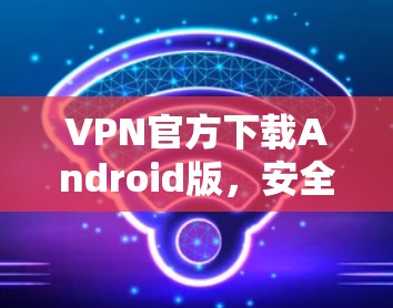 VPN官方下载Android版，安全、快速的网络连接解决方案