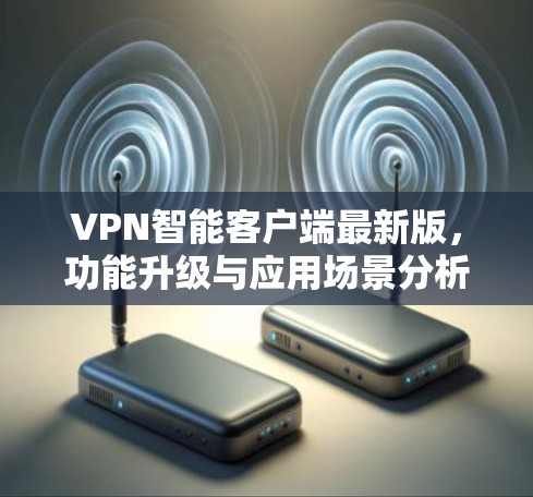 VPN智能客户端最新版，功能升级与应用场景分析