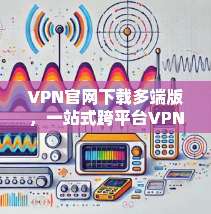 VPN官网下载多端版，一站式跨平台VPN管理解决方案