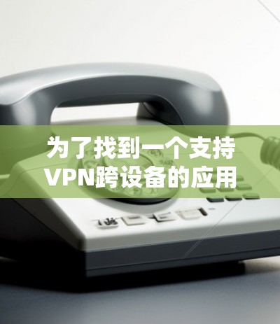 为了找到一个支持VPN跨设备的应用官网，可以按照以下步骤进行