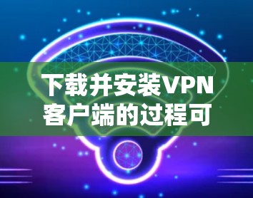 下载并安装VPN客户端的过程可以分为以下几个步骤，确保每一步都安全可靠